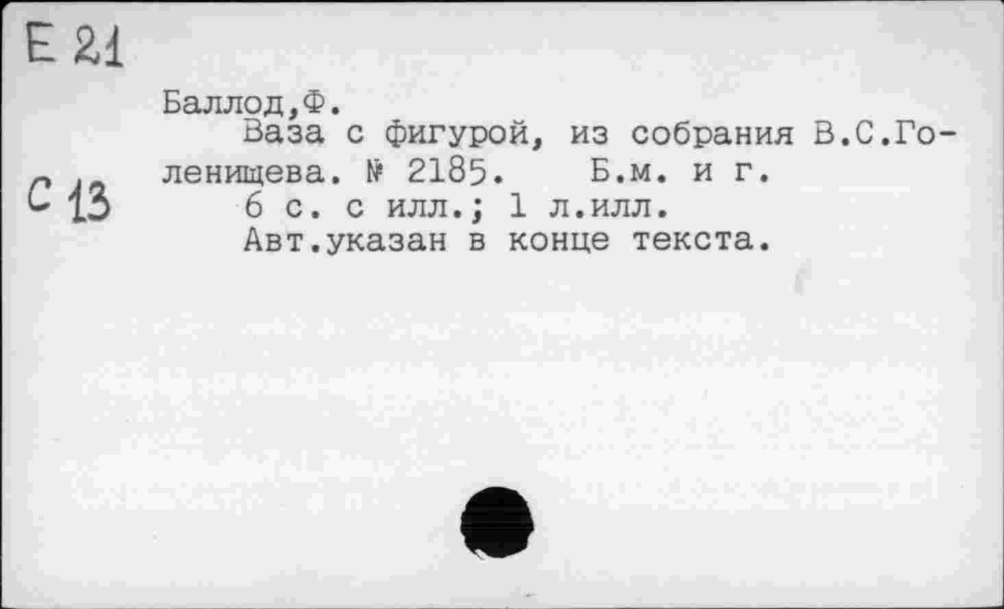 ﻿E Zi
С ІЗ
Баллод,Ф.
Ваза с фигурой, из собрания В.С.Голенищева. № 2185. Б.м. и г.
6 с. с илл. ; 1л.илл.
Авт.указан в конце текста.